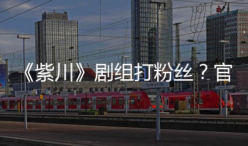 拍引明解紫官号发声发剧组打粉因偷川丝释