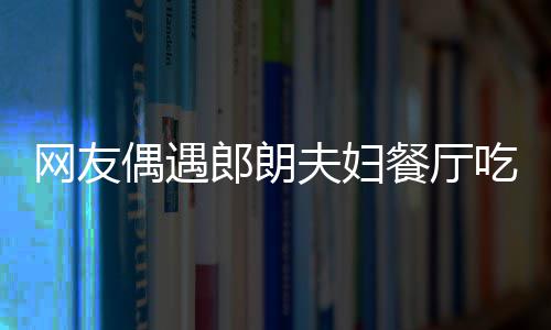 网友郎朗夫妇 吉镜比娜对耶好餐厅吃饭偶遇亲和
