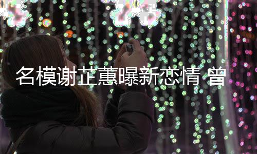 吻名模谢芷新恋曾凭照爆冠希蕙曝红与陈舌情